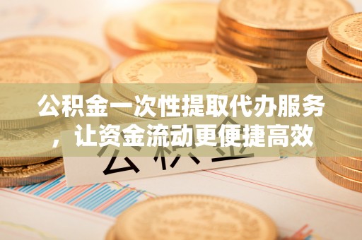 黄陂公积金一次性提取代办服务，让资金流动更便捷高效