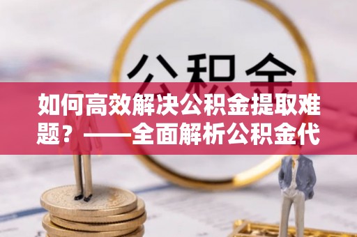 黄陂如何高效解决公积金提取难题？——全面解析公积金代办提取咨询