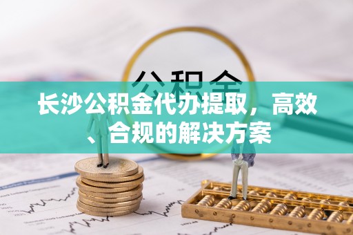 黄陂长沙公积金代办提取，高效、合规的解决方案