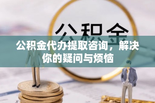 黄陂公积金代办提取咨询，解决你的疑问与烦恼