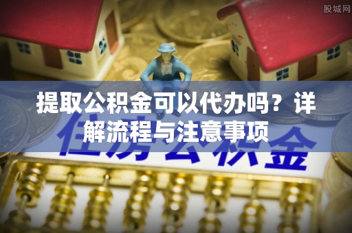 黄陂提取公积金可以代办吗？详解流程与注意事项