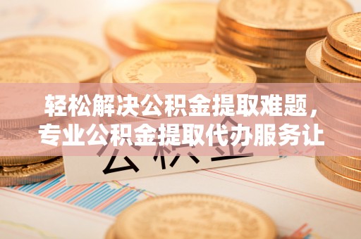 黄陂轻松解决公积金提取难题，专业公积金提取代办服务让生活更便捷