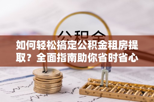黄陂如何轻松搞定公积金租房提取？全面指南助你省时省心