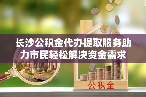 黄陂长沙公积金代办提取服务助力市民轻松解决资金需求
