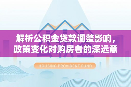 黄陂解析公积金贷款调整影响，政策变化对购房者的深远意义