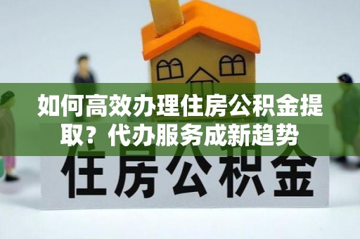 黄陂如何高效办理住房公积金提取？代办服务成新趋势