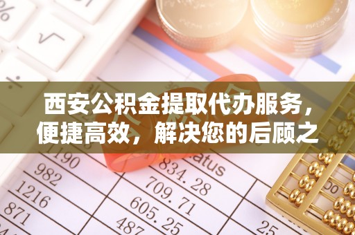 黄陂西安公积金提取代办服务，便捷高效，解决您的后顾之忧