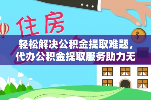 黄陂轻松解决公积金提取难题，代办公积金提取服务助力无忧生活