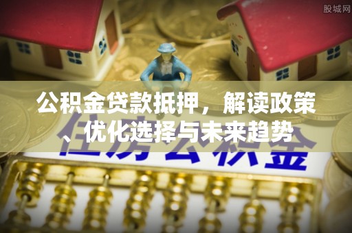 黄陂公积金贷款抵押，解读政策、优化选择与未来趋势