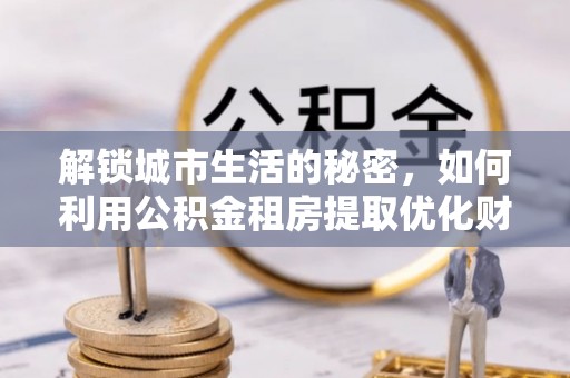 黄陂解锁城市生活的秘密，如何利用公积金租房提取优化财务规划
