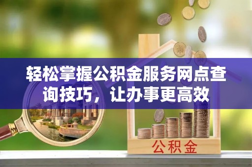 黄陂轻松掌握公积金服务网点查询技巧，让办事更高效