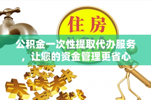 黄陂公积金一次性提取代办服务，让您的资金管理更省心
