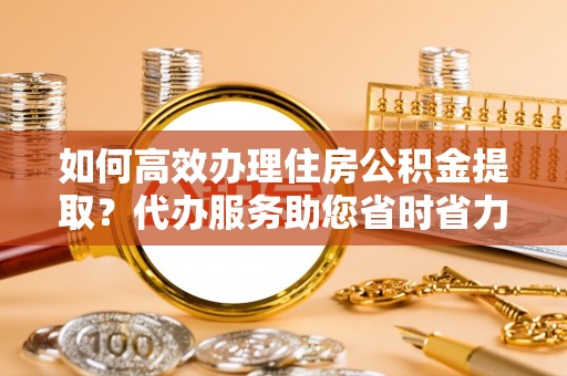 黄陂如何高效办理住房公积金提取？代办服务助您省时省力