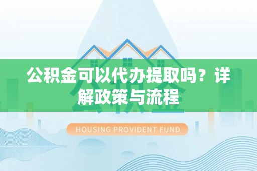 黄陂公积金可以代办提取吗？详解政策与流程
