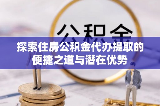 黄陂探索住房公积金代办提取的便捷之道与潜在优势