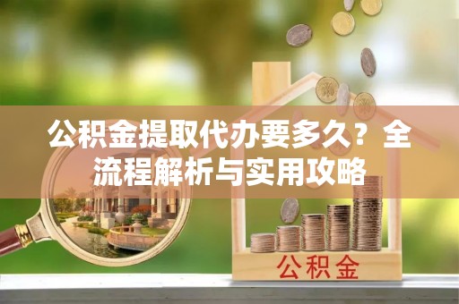 黄陂公积金提取代办要多久？全流程解析与实用攻略