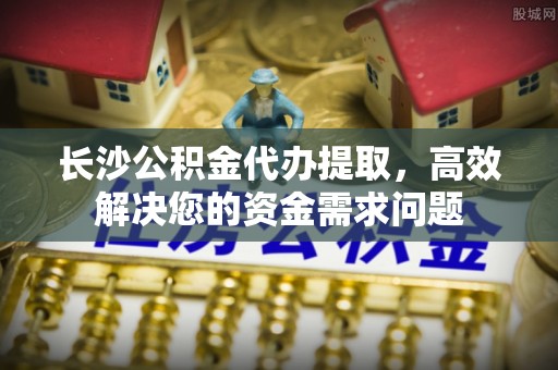 黄陂长沙公积金代办提取，高效解决您的资金需求问题