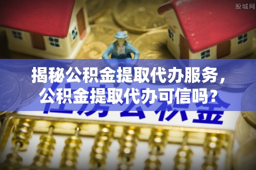 黄陂揭秘公积金提取代办服务，公积金提取代办可信吗？