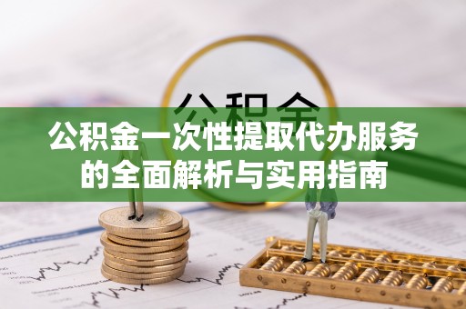 黄陂公积金一次性提取代办服务的全面解析与实用指南