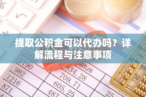 黄陂提取公积金可以代办吗？详解流程与注意事项