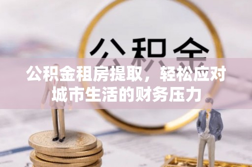 黄陂公积金租房提取，轻松应对城市生活的财务压力