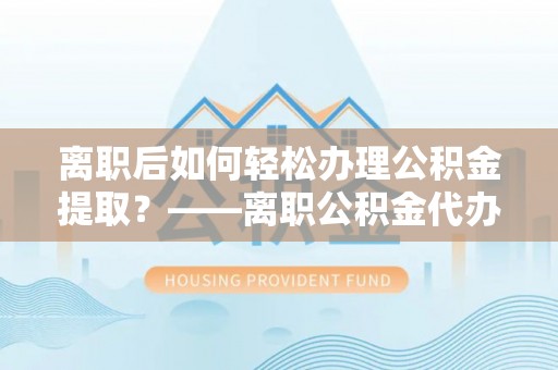 黄陂离职后如何轻松办理公积金提取？——离职公积金代办提取服务详解