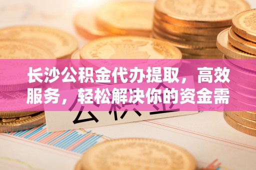 黄陂长沙公积金代办提取，高效服务，轻松解决你的资金需求