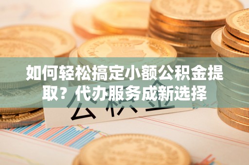 黄陂如何轻松搞定小额公积金提取？代办服务成新选择