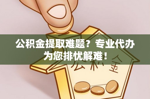 黄陂公积金提取难题？专业代办为您排忧解难！