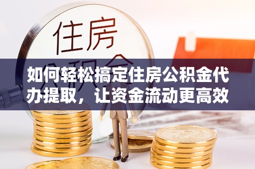 黄陂如何轻松搞定住房公积金代办提取，让资金流动更高效
