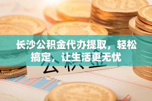 黄陂长沙公积金代办提取，轻松搞定，让生活更无忧