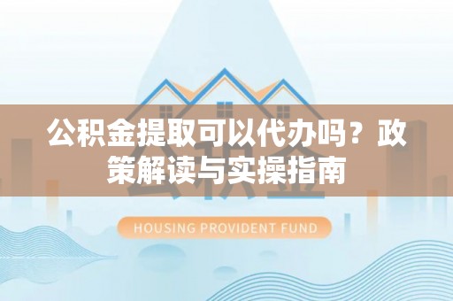 黄陂公积金提取可以代办吗？政策解读与实操指南