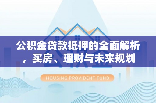 黄陂公积金贷款抵押的全面解析，买房、理财与未来规划