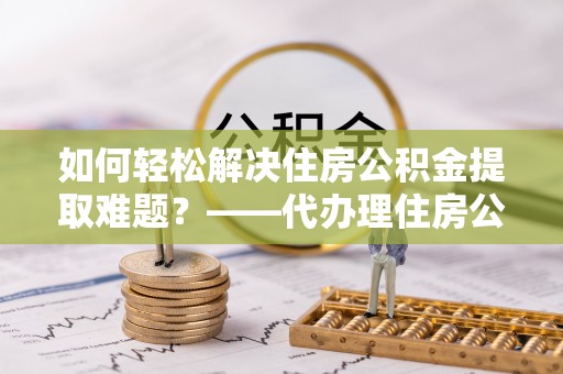 黄陂如何轻松解决住房公积金提取难题？——代办理住房公积金提取服务解析