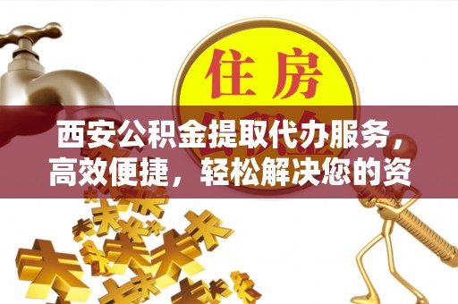 黄陂西安公积金提取代办服务，高效便捷，轻松解决您的资金需求