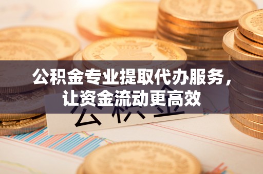 黄陂公积金专业提取代办服务，让资金流动更高效