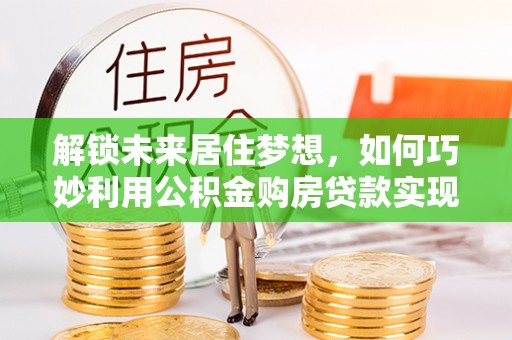 黄陂解锁未来居住梦想，如何巧妙利用公积金购房贷款实现房产投资