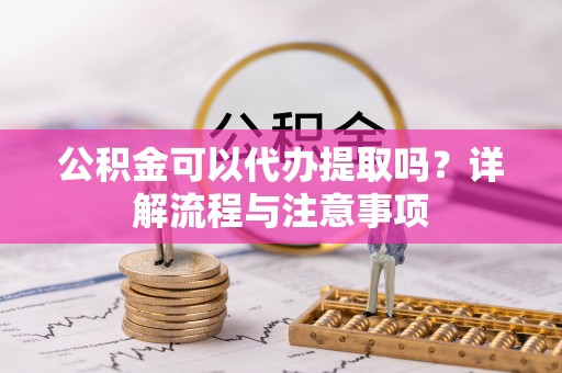 黄陂公积金可以代办提取吗？详解流程与注意事项