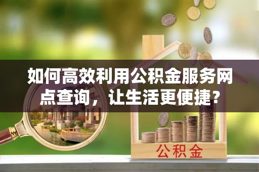 黄陂如何高效利用公积金服务网点查询，让生活更便捷？