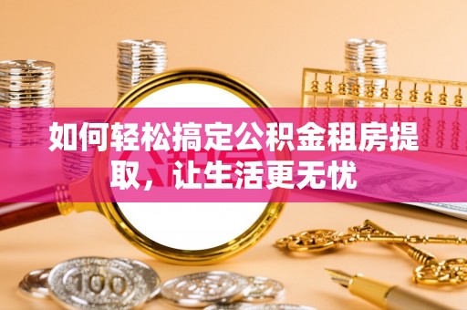 黄陂如何轻松搞定公积金租房提取，让生活更无忧