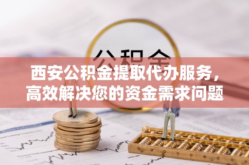 黄陂西安公积金提取代办服务，高效解决您的资金需求问题