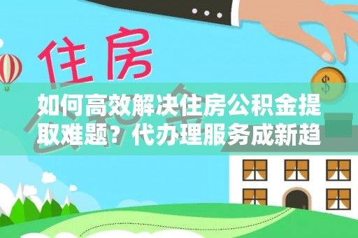 黄陂如何高效解决住房公积金提取难题？代办理服务成新趋势