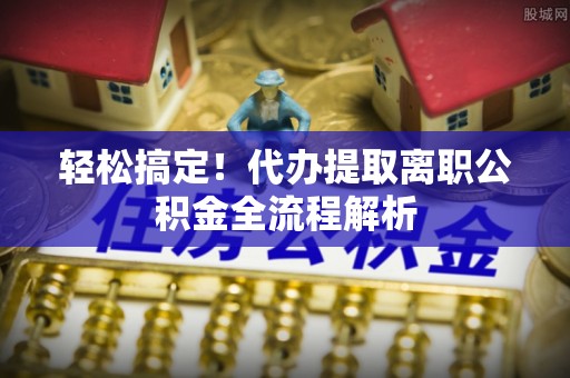 黄陂轻松搞定！代办提取离职公积金全流程解析