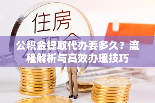 黄陂公积金提取代办要多久？流程解析与高效办理技巧