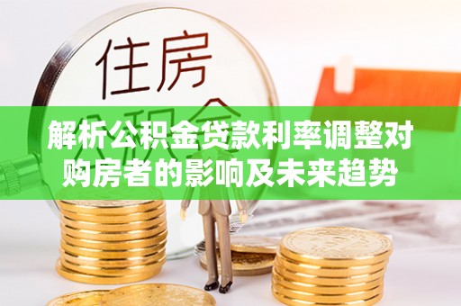 黄陂解析公积金贷款利率调整对购房者的影响及未来趋势