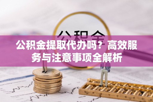 黄陂公积金提取代办吗？高效服务与注意事项全解析