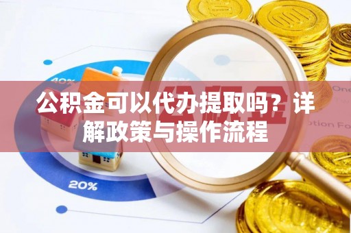 黄陂公积金可以代办提取吗？详解政策与操作流程