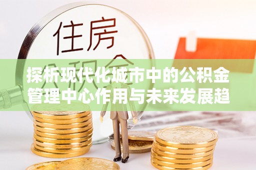 黄陂探析现代化城市中的公积金管理中心作用与未来发展趋势