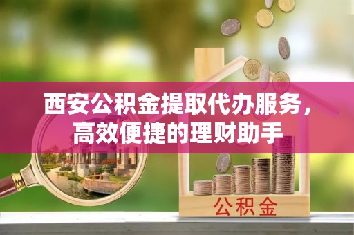 黄陂西安公积金提取代办服务，高效便捷的理财助手