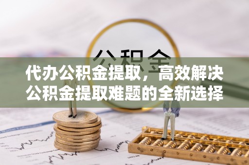 黄陂代办公积金提取，高效解决公积金提取难题的全新选择